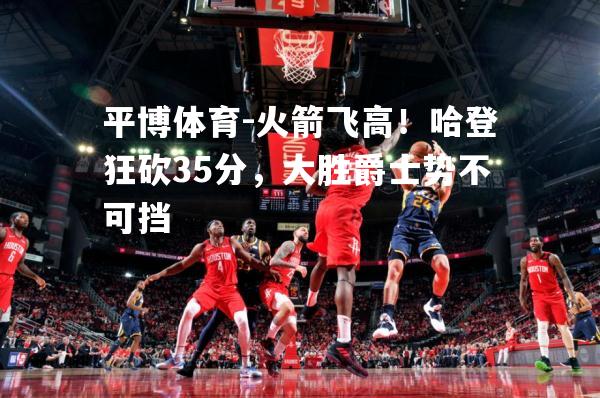 平博体育-火箭飞高！哈登狂砍35分，大胜爵士势不可挡
