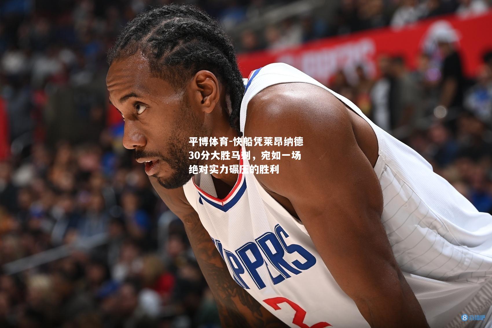 平博体育-快船凭莱昂纳德30分大胜马刺，宛如一场绝对实力碾压的胜利