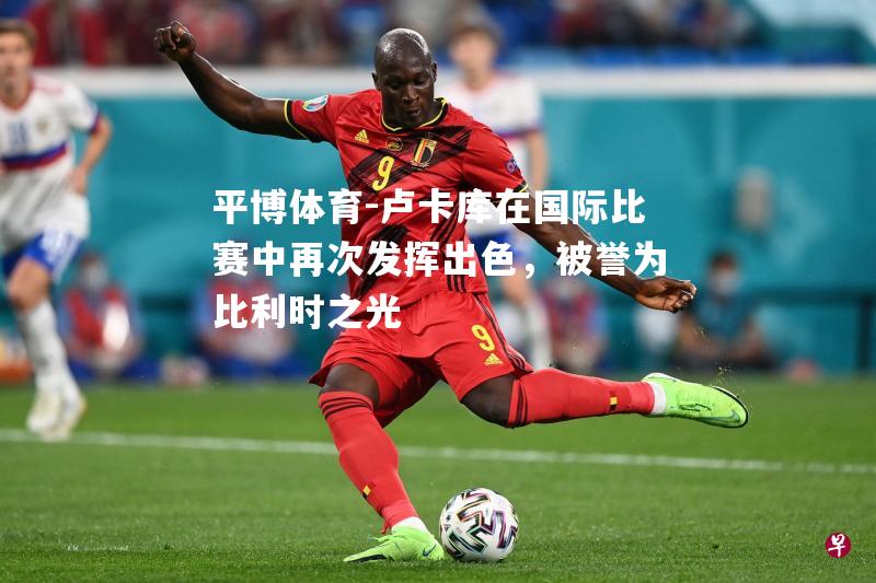 平博体育-卢卡库在国际比赛中再次发挥出色，被誉为比利时之光