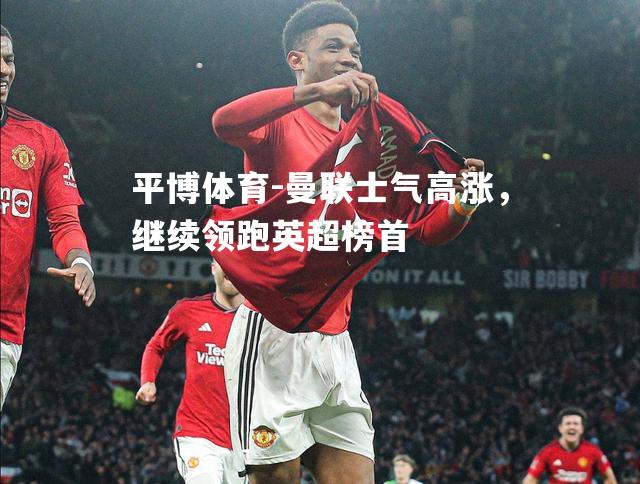 平博体育-曼联士气高涨，继续领跑英超榜首